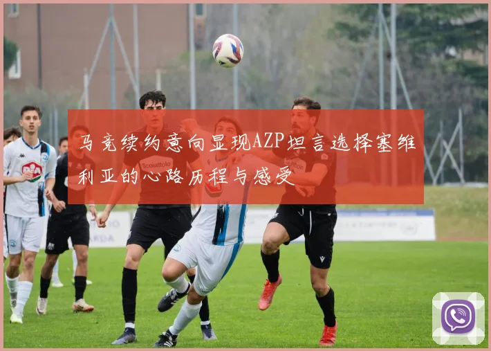 马竞续约意向显现AZP坦言选择塞维利亚的心路历程与感受