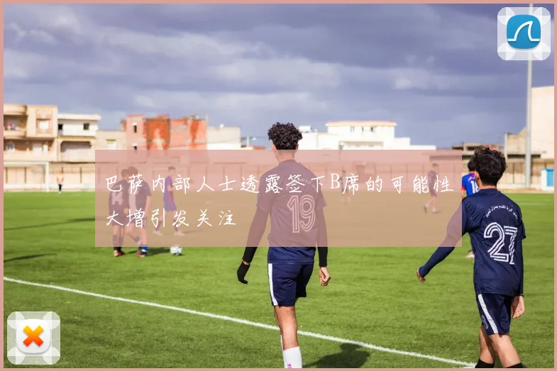 巴萨内部人士透露签下B席的可能性大增引发关注