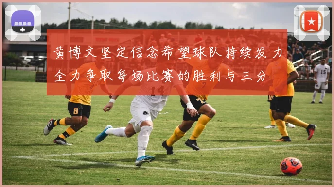 黄博文坚定信念希望球队持续发力全力争取每场比赛的胜利与三分