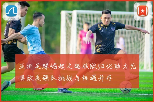 亚洲足球崛起之路旅欧归化助力无惧欧美强队挑战与机遇并存