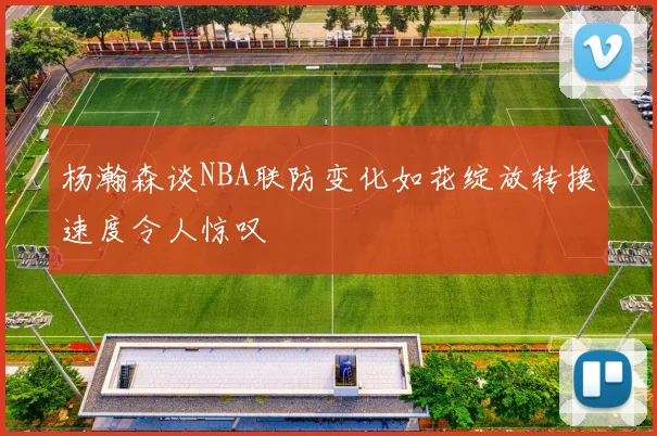 杨瀚森谈NBA联防变化如花绽放转换速度令人惊叹
