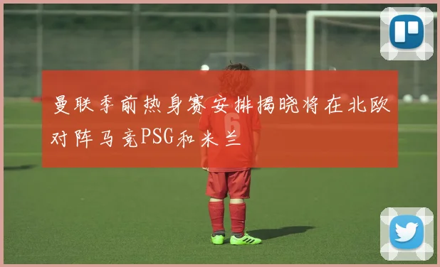 曼联季前热身赛安排揭晓将在北欧对阵马竞PSG和米兰