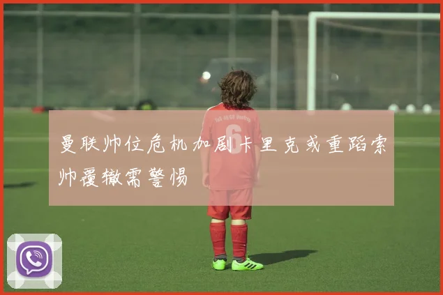 曼联帅位危机加剧卡里克或重蹈索帅覆辙需警惕