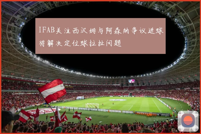 IFAB关注西汉姆与阿森纳争议进球将解决定位球拉扯问题