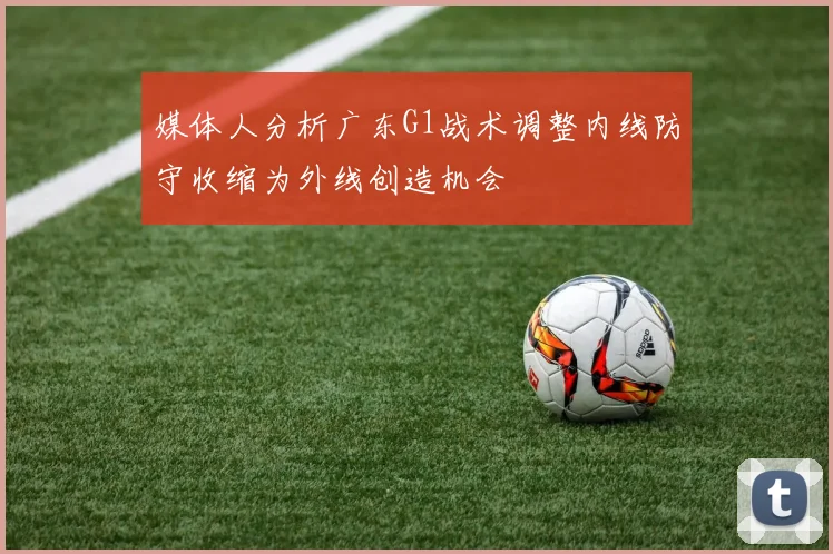 媒体人分析广东G1战术调整内线防守收缩为外线创造机会