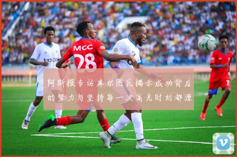 阿斯报专访库尔图瓦揭示成功背后的努力与坚持每一次高光时刻都源于汗水付出
