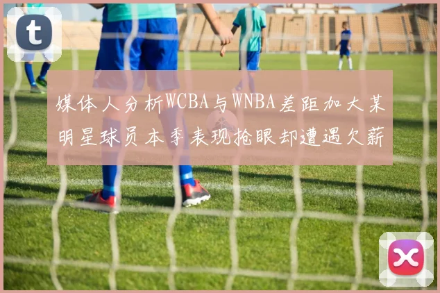 媒体人分析WCBA与WNBA差距加大某明星球员本季表现抢眼却遭遇欠薪困扰