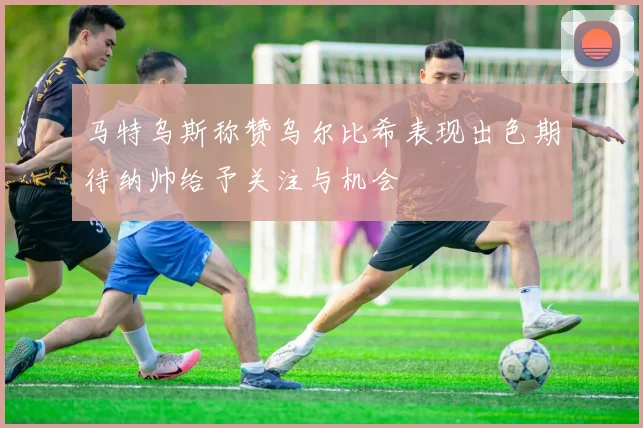 马特乌斯称赞乌尔比希表现出色期待纳帅给予关注与机会
