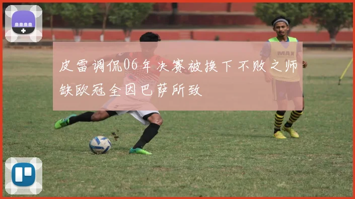 皮雷调侃06年决赛被换下不败之师缺欧冠全因巴萨所致