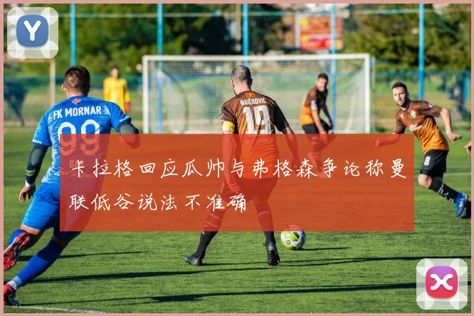 卡拉格回应瓜帅与弗格森争论称曼联低谷说法不准确