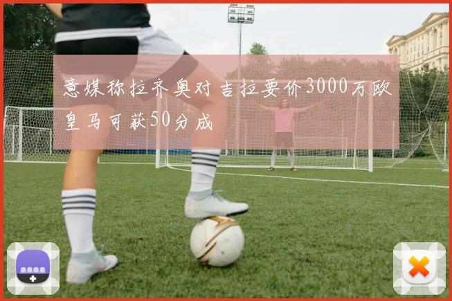 意媒称拉齐奥对吉拉要价3000万欧皇马可获50分成