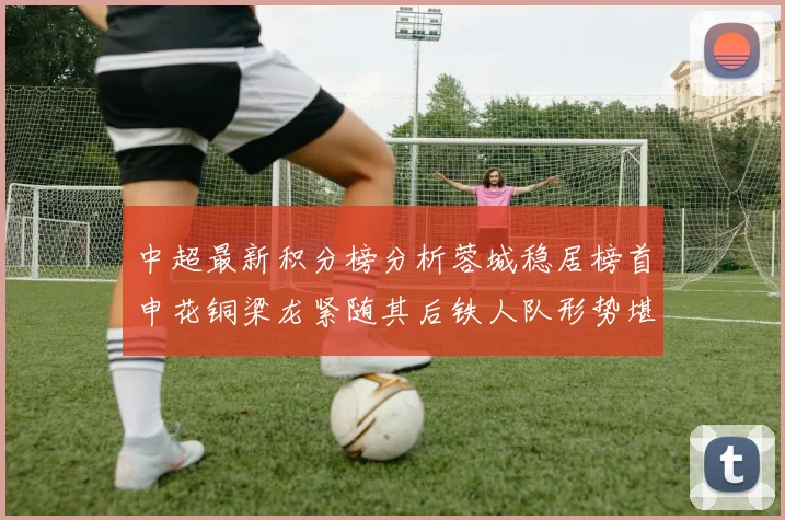 中超最新积分榜分析蓉城稳居榜首申花铜梁龙紧随其后铁人队形势堪忧