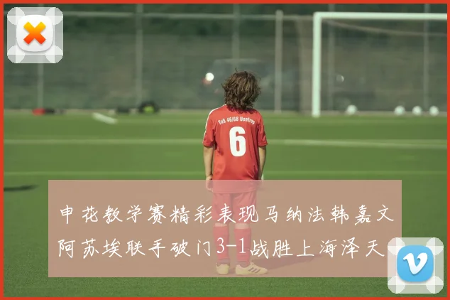 申花教学赛精彩表现马纳法韩嘉文阿苏埃联手破门3-1战胜上海泽天