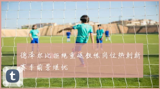 德泽尔比拒绝重返教练岗位热刺新赛季前景堪忧