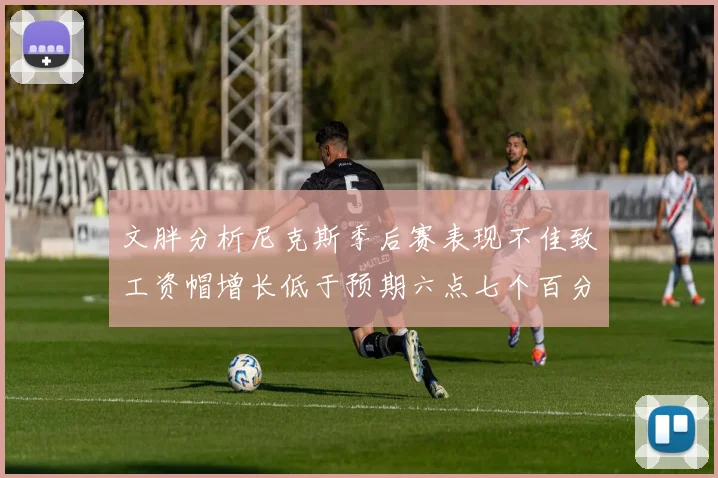 文胖分析尼克斯季后赛表现不佳致工资帽增长低于预期六点七个百分点