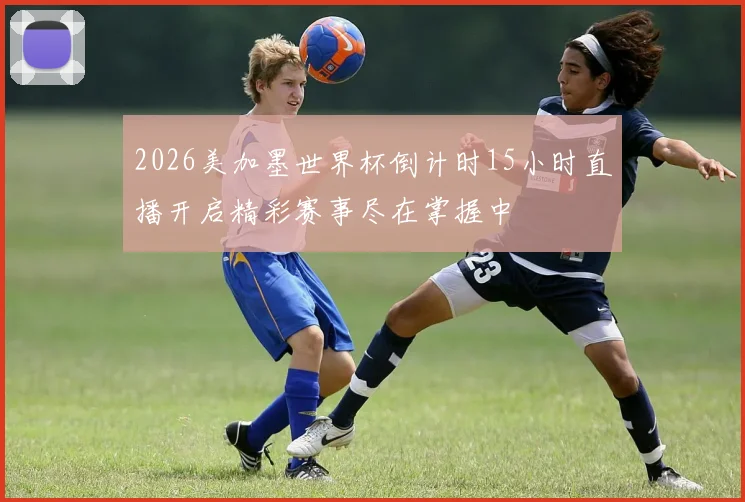 2026美加墨世界杯倒计时15小时直播开启精彩赛事尽在掌握中